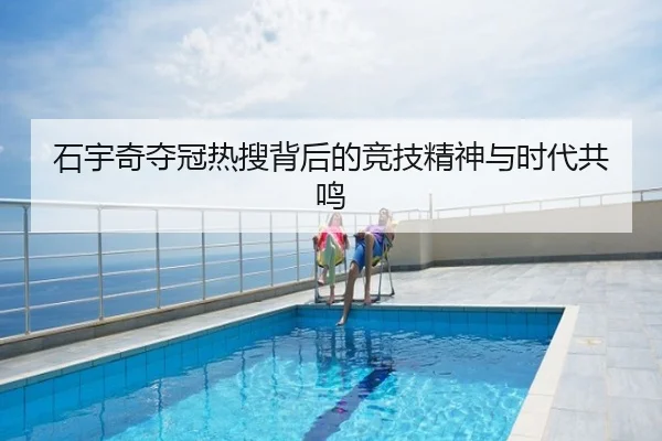 石宇奇夺冠热搜背后的竞技精神与时代共鸣