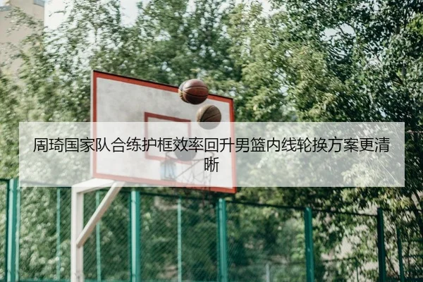周琦国家队合练护框效率回升男篮内线轮换方案更清晰