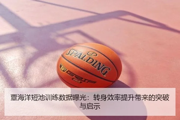 覃海洋短池训练数据曝光：转身效率提升带来的突破与启示