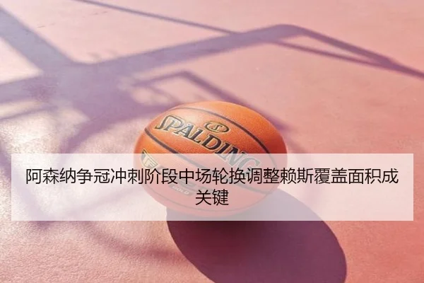 阿森纳争冠冲刺阶段中场轮换调整赖斯覆盖面积成关键